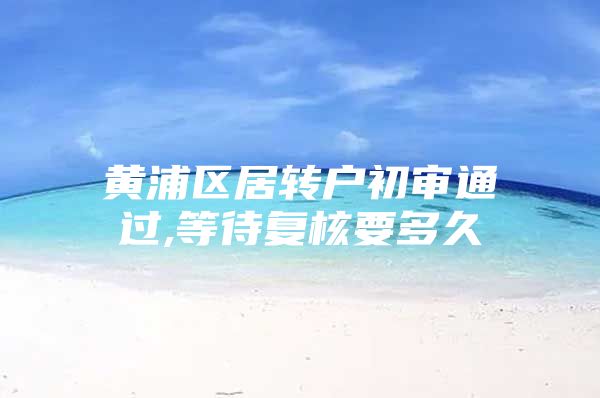 黄浦区居转户初审通过,等待复核要多久