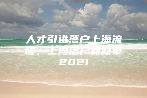 人才引进落户上海流程，上海落户新政策2021