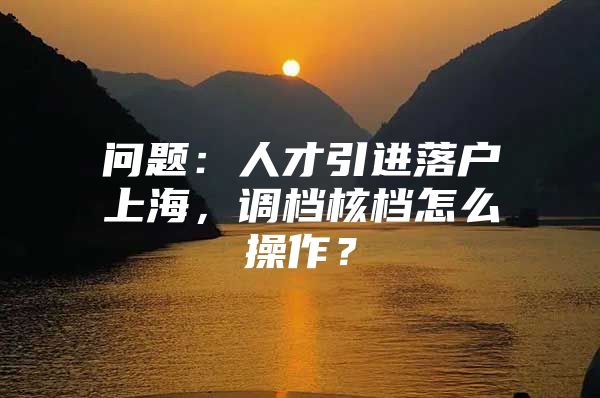 问题：人才引进落户上海，调档核档怎么操作？