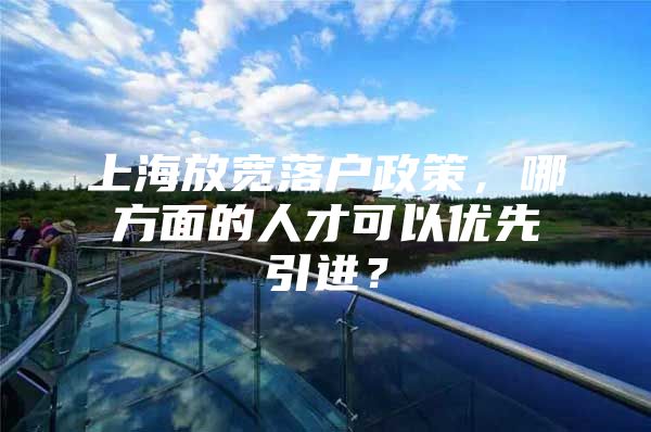 上海放宽落户政策，哪方面的人才可以优先引进？