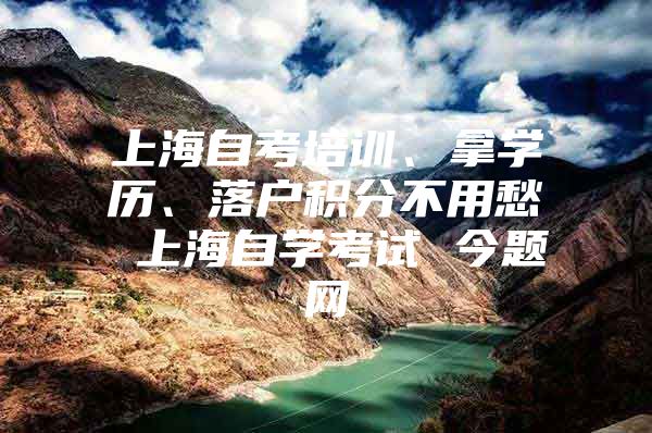 上海自考培训、拿学历、落户积分不用愁 上海自学考试 今题网