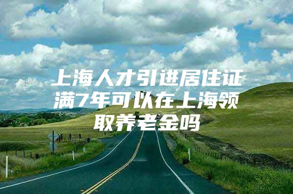 上海人才引进居住证满7年可以在上海领取养老金吗