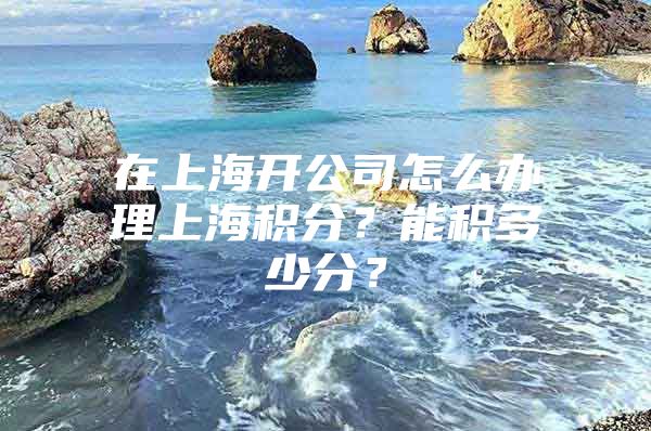 在上海开公司怎么办理上海积分？能积多少分？