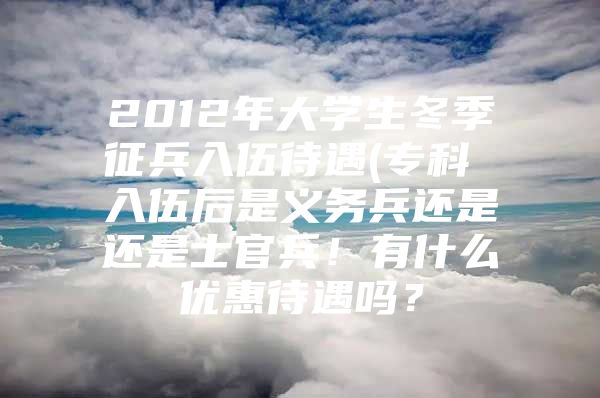 2012年大学生冬季征兵入伍待遇(专科 入伍后是义务兵还是还是士官兵！有什么优惠待遇吗？