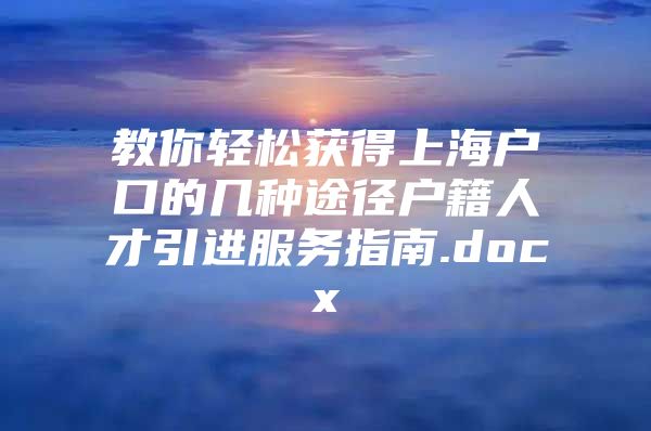 教你轻松获得上海户口的几种途径户籍人才引进服务指南.docx