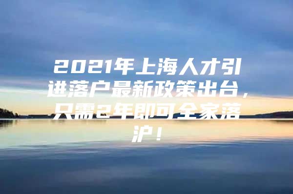 2021年上海人才引进落户最新政策出台，只需2年即可全家落沪！