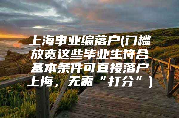 上海事业编落户(门槛放宽这些毕业生符合基本条件可直接落户上海，无需“打分”)