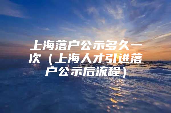 上海落户公示多久一次（上海人才引进落户公示后流程）