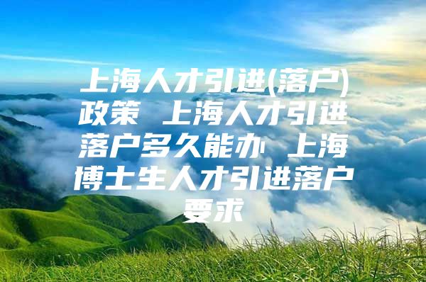 上海人才引进(落户)政策 上海人才引进落户多久能办 上海博士生人才引进落户要求