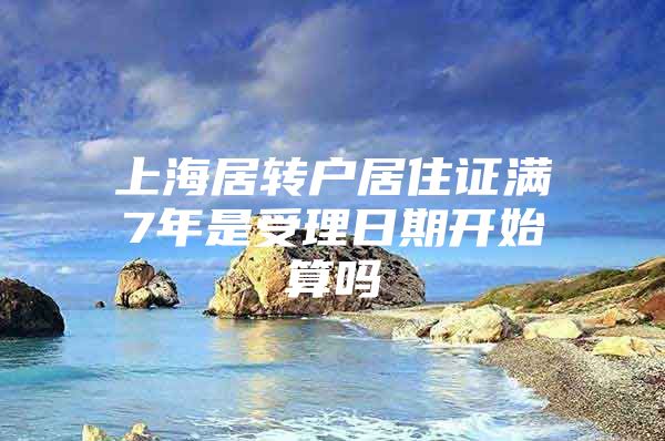 上海居转户居住证满7年是受理日期开始算吗