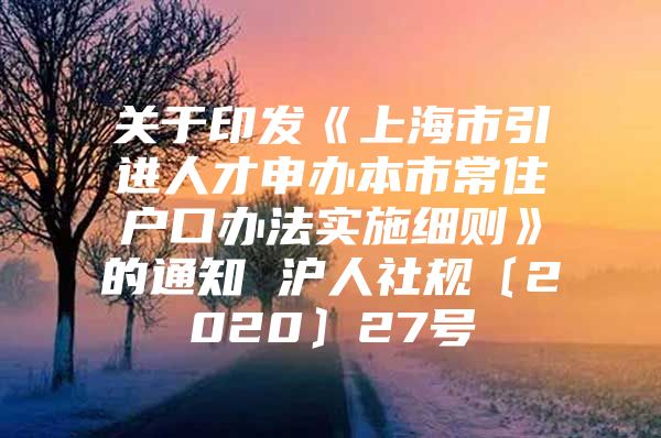 关于印发《上海市引进人才申办本市常住户口办法实施细则》的通知 沪人社规〔2020〕27号