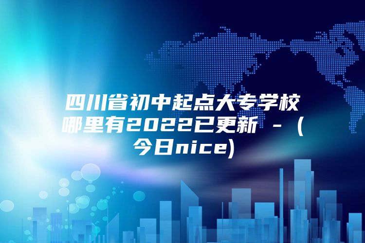 四川省初中起点大专学校哪里有2022已更新 - (今日nice)