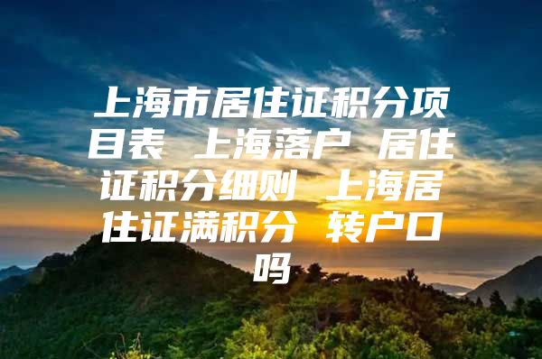 上海市居住证积分项目表 上海落户 居住证积分细则 上海居住证满积分 转户口吗