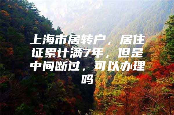 上海市居转户，居住证累计满7年，但是中间断过，可以办理吗