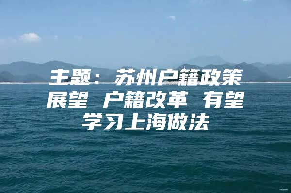 主题：苏州户籍政策展望 户籍改革 有望学习上海做法