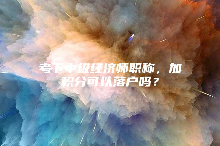 考下中级经济师职称，加积分可以落户吗？