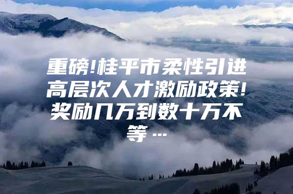 重磅!桂平市柔性引进高层次人才激励政策!奖励几万到数十万不等…