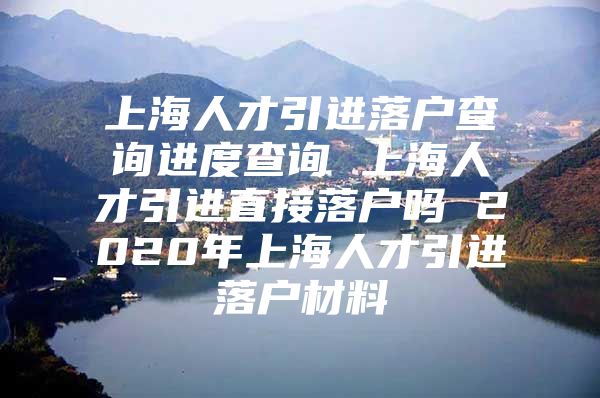 上海人才引进落户查询进度查询 上海人才引进直接落户吗 2020年上海人才引进落户材料