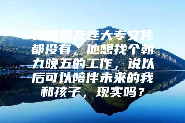 我男朋友连大专文凭都没有，他想找个朝九晚五的工作，说以后可以陪伴未来的我和孩子，现实吗？