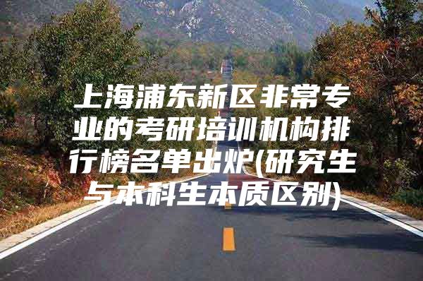 上海浦东新区非常专业的考研培训机构排行榜名单出炉(研究生与本科生本质区别)