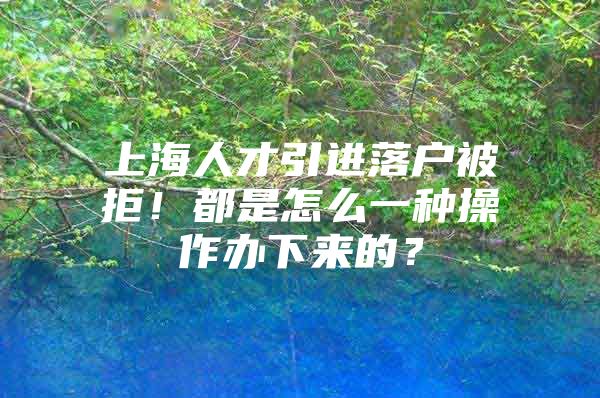 上海人才引进落户被拒！都是怎么一种操作办下来的？