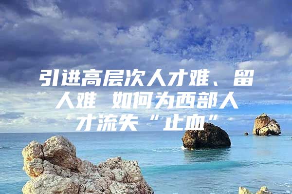 引进高层次人才难、留人难 如何为西部人才流失“止血”