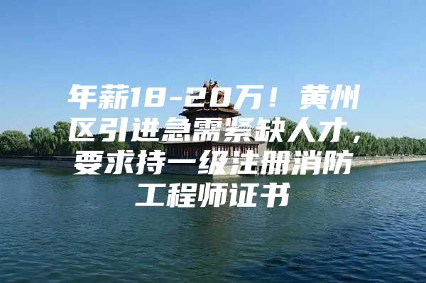 年薪18-20万！黄州区引进急需紧缺人才，要求持一级注册消防工程师证书