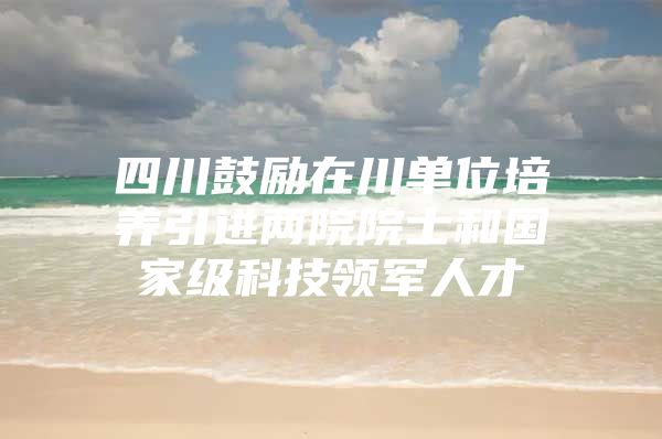 四川鼓励在川单位培养引进两院院士和国家级科技领军人才