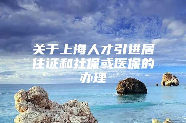 关于上海人才引进居住证和社保或医保的办理