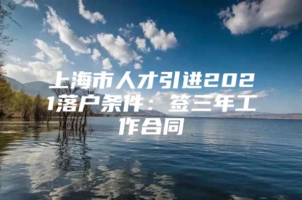 上海市人才引进2021落户条件：签三年工作合同