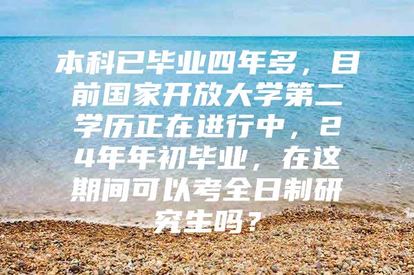 本科已毕业四年多，目前国家开放大学第二学历正在进行中，24年年初毕业，在这期间可以考全日制研究生吗？