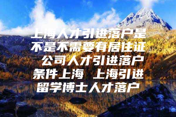 上海人才引进落户是不是不需要有居住证 公司人才引进落户条件上海 上海引进留学博士人才落户