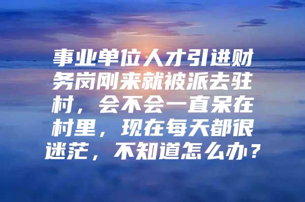 事业单位人才引进财务岗刚来就被派去驻村，会不会一直呆在村里，现在每天都很迷茫，不知道怎么办？