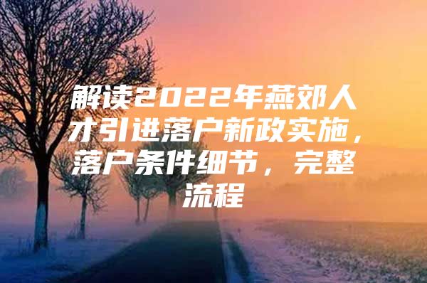 解读2022年燕郊人才引进落户新政实施，落户条件细节，完整流程