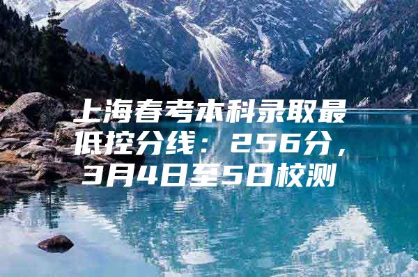 上海春考本科录取最低控分线：256分，3月4日至5日校测