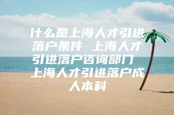 什么是上海人才引进落户条件 上海人才引进落户咨询部门 上海人才引进落户成人本科