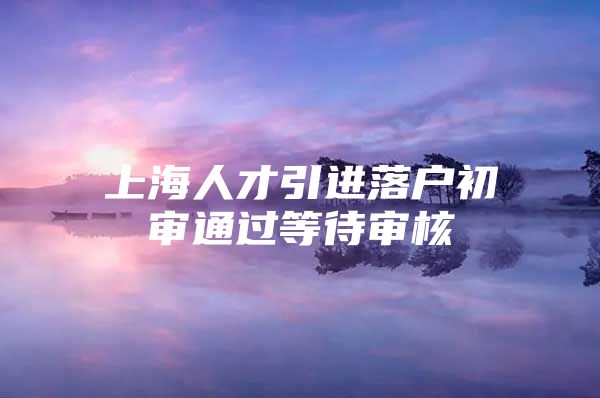 上海人才引进落户初审通过等待审核