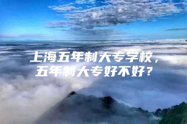 上海五年制大专学校，五年制大专好不好？