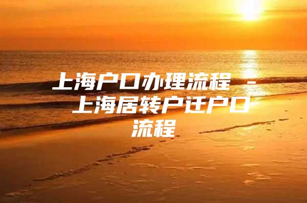 上海户口办理流程 - 上海居转户迁户口流程