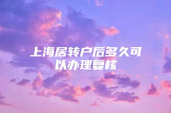 上海居转户后多久可以办理复核