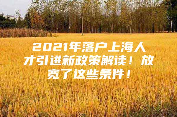 2021年落户上海人才引进新政策解读！放宽了这些条件！