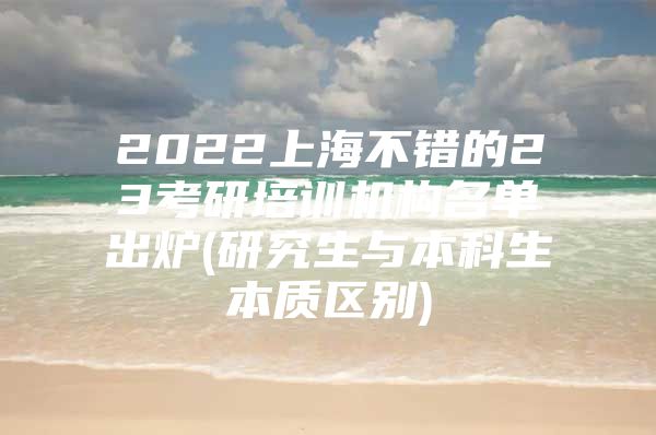 2022上海不错的23考研培训机构名单出炉(研究生与本科生本质区别)