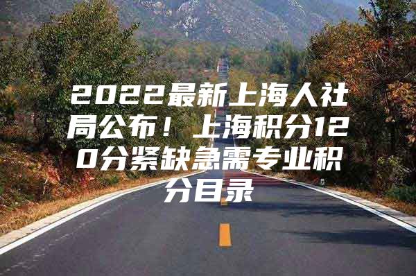 2022最新上海人社局公布！上海积分120分紧缺急需专业积分目录