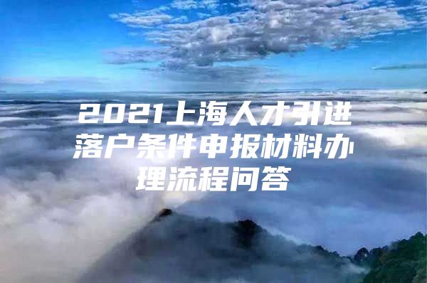 2021上海人才引进落户条件申报材料办理流程问答