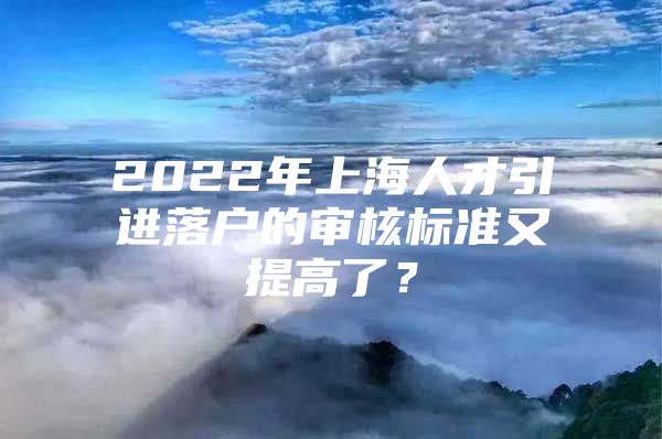 2022年上海人才引进落户的审核标准又提高了？