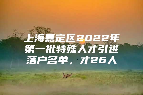 上海嘉定区2022年第一批特殊人才引进落户名单，才26人