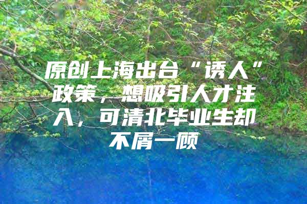 原创上海出台“诱人”政策，想吸引人才注入，可清北毕业生却不屑一顾