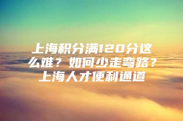 上海积分满120分这么难？如何少走弯路？上海人才便利通道