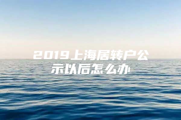 2019上海居转户公示以后怎么办