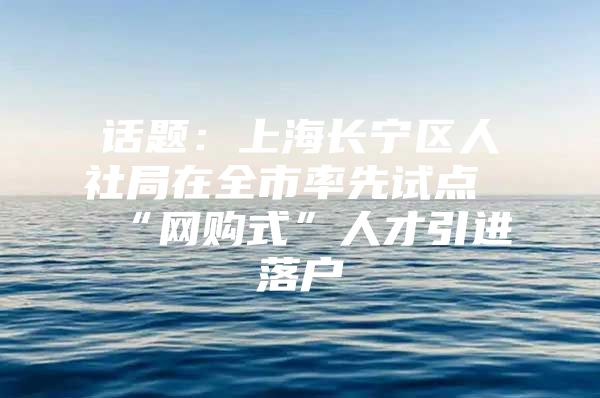 话题：上海长宁区人社局在全市率先试点“网购式”人才引进落户